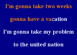 I'm gonna take two weeks
gonna have a vacation
I'm gonna take my problem

to the united nation