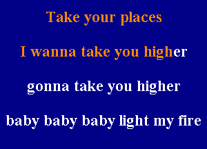Take your places
I wanna take you higher
gonna take you higher

baby baby baby light my fire