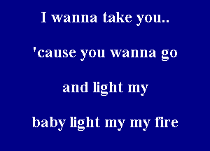 I wanna take you..
'cause you wanna go
and light my

baby light my my tire