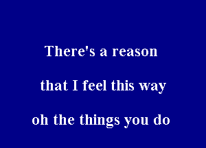 There's a reason

that I feel this way

011 the things you do
