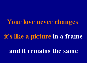 Your love never changes
it's like a picture in a frame

and it remains the same