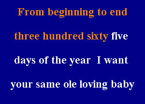 From beginning to end
three hundred sixty five
days of the year I want

your same ole loving baby