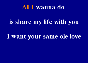 All I wanna do

is share my life With you

I want your same ole love