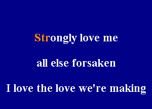 Strongly love me

all else forsaken

I love the love we're making