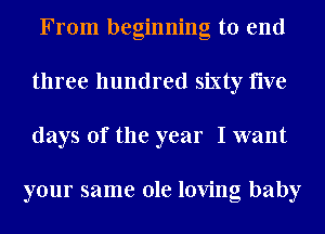 From beginning to end
three hundred sixty five
days of the year I want

your same ole loving baby