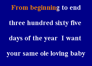 From beginning to end
three hundred sixty five
days of the year I want

your same ole loving baby