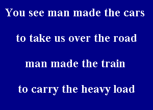 You see man made the cars
to take us over the mad
man made the train

to carry the heavy load