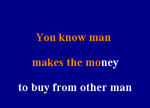 You know man

makes the money

to buy from other man