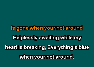 is gone when your not around
Helplessly awaiting while my
heart is breaking, Everything's blue

when your not around.