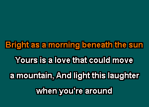 Bright as a morning beneath the sun
Yours is a love that could move
a mountain, And light this laughter

when you're around