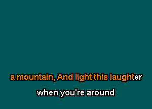 a mountain, And light this laughter

when you're around