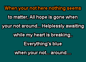 When your not here nothing seems
to matter, All hope is gone when
your not around... Helplessly awaiting
while my heart is breaking
Everything's blue

when your not... around....