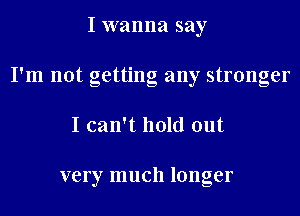 I wanna say
I'm not getting any stronger
I can't hold out

very much longer