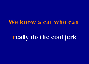We know a cat who can

really do the cool jerk