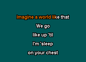 Imagine a world like that
We go
like up 'til

I'm 'sleep

on your chest