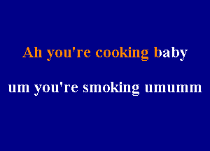 A11 you're cooking baby

um you're smoking umumm
