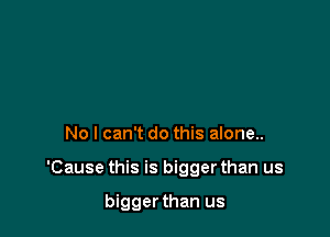 No I can't do this alone..

'Cause this is bigger than us

biggerthan us