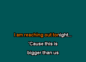 I am reaching out tonight...

'Cause this is

bigger than us