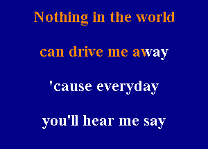 Nothing in the world
can drive me away

'cause everyday

you'll hear me say