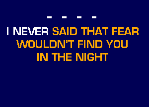 I NEVER SAID THAT FEAR
WOULDN'T FIND YOU
IN THE NIGHT