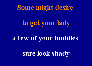 Some might desire

to get your lady
a few of your buddies

sure look shady