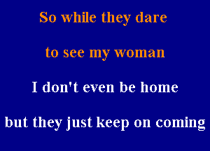 So While they dare
to see my woman
I don't even be home

but they just keep on coming