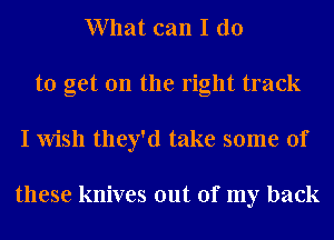 What can I do
to get on the right track
I Wish they'd take some of

these knives out of my back