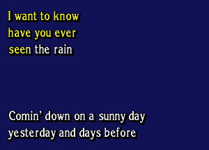 Iwant to know
have you ever
seen the rain

Comin' down on a sunny day
yesterday and days before