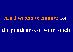 Am I wrong to hunger for

the gentleness of your touch