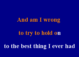 And am I wrong

to try to hold on

to the best thing I ever had