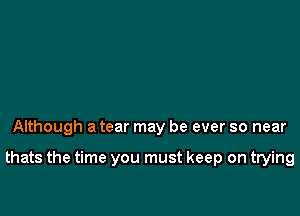 Although a tear may be ever so near

thats the time you must keep on trying