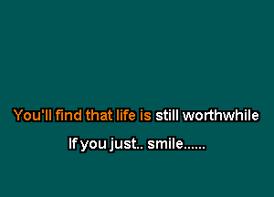 You'll find that life is still worthwhile

lfyoujust.. smile ......