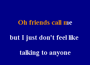 011 friends call me

but I just don't feel like

talking to anyone