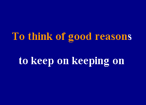 To think of good reasons

to keep on keeping on