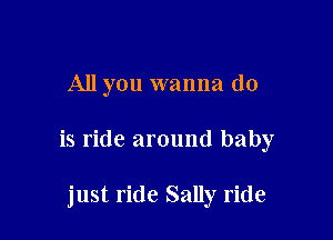 All you wanna do

is ride around baby

just ride Sally ride