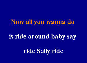 N ow all you wanna do

is ride around baby say

ride Sally ride