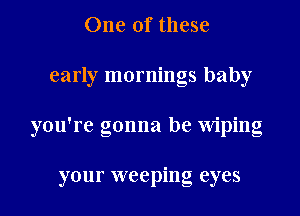 One of these
early mornings baby
you're gonna be Wiping

your weeping eyes