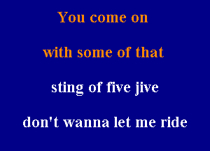 You come on

With some of that

sting of five jive

don't wanna let me ride