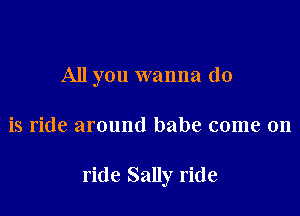 All you wanna do

is ride around babe come on

ride Sally ride