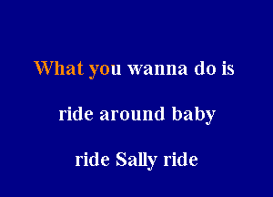 What you wanna do is

ride around baby

ride Sally ride