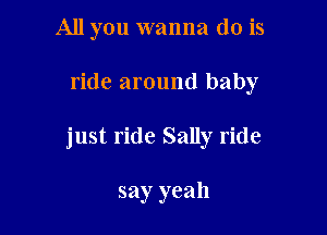 All you wanna do is

ride around baby

just ride Sally ride

say yeah