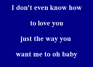 I don't even know how

to love you

just the way you

want me to 011 baby