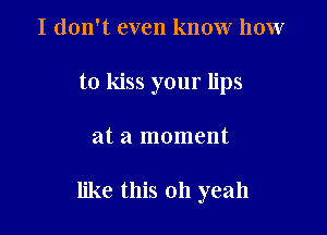 I don't even know how
to kiss your lips

at a moment

like this 011 yeah
