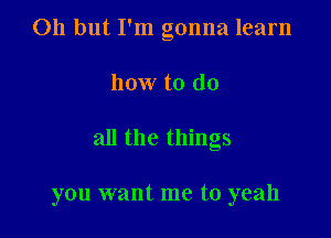Oh but I'm gonna learn

how to do

all the things

you want me to yeah