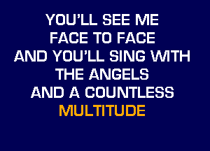 YOU'LL SEE ME
FACE TO FACE
AND YOU'LL SING WITH
THE ANGELS
AND A COUNTLESS
MULTITUDE