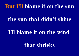 But I'll blame it on the sun

the sun that didn't shine

I'll blame it on the Wind

that shrieks