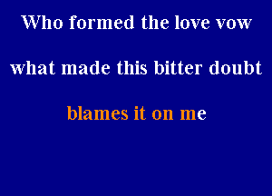 Who formed the love vow

what made this bitter doubt

blames it on me