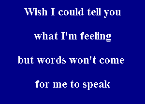 Wish I could tell you
what I'm feeling

but words won't come

for me to speak