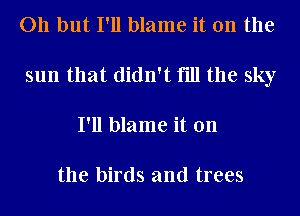 011 but I'll blame it on the
sun that didn't fill the sky
I'll blame it on

the birds and trees