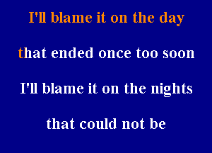 I'll blame it on the day
that ended once too soon
I'll blame it on the nights

that could not be